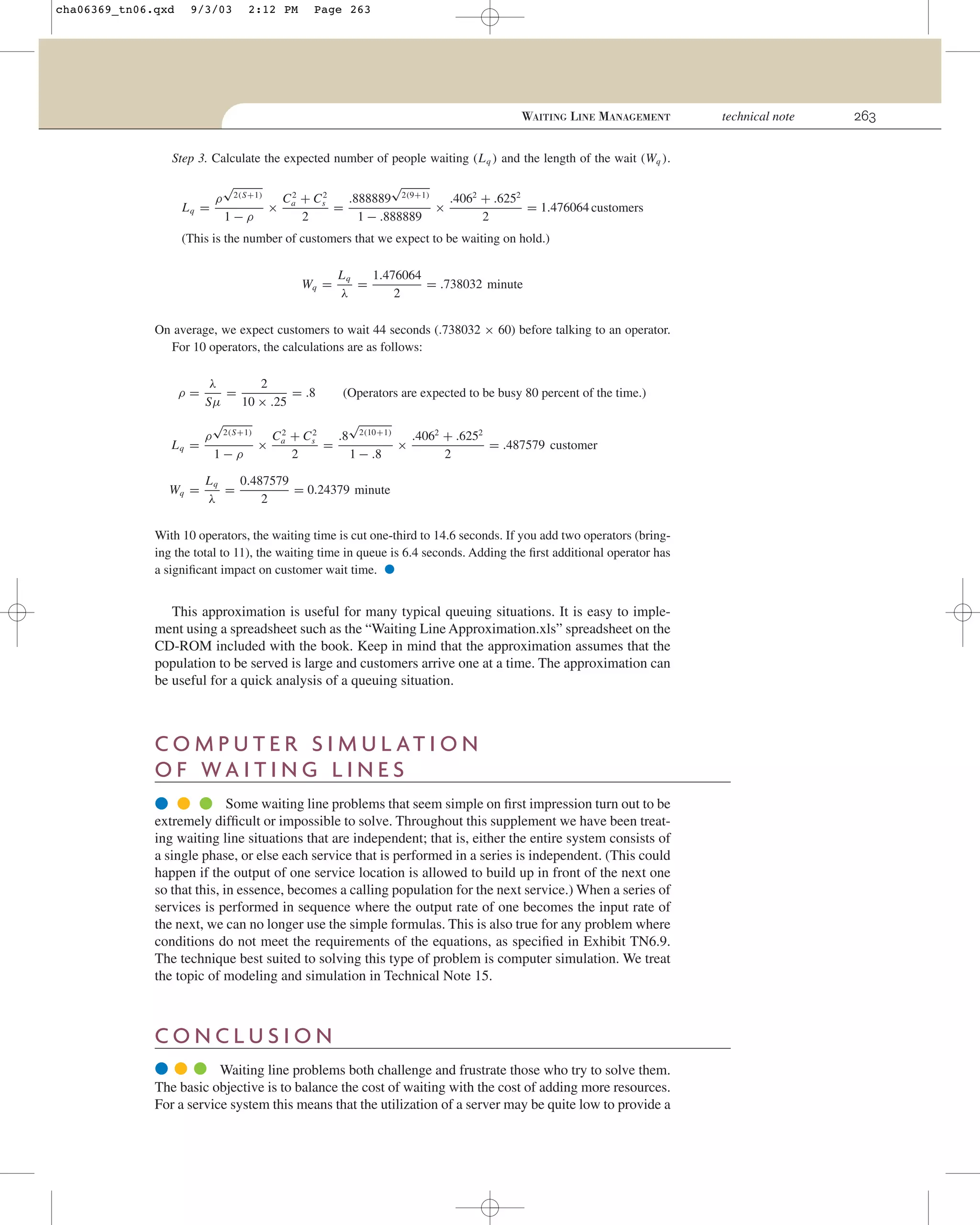 cha06369_tn06.qxd

9/3/03

2:12 PM

Page 263

WAITING LINE MANAGEMENT
Step 3. Calculate the expected number of people waiting (L q ) and the length of the wait (Wq ).

Lq =

ρ

√

2(S+1)

1−ρ

√
2
Ca + Cs2
.888889 2(9+1)
.4062 + .6252
×
=
×
= 1.476064 customers
2
1 − .888889
2

(This is the number of customers that we expect to be waiting on hold.)
Wq =

Lq
1.476064
=
= .738032 minute
λ
2

On average, we expect customers to wait 44 seconds (.738032 × 60) before talking to an operator.
For 10 operators, the calculations are as follows:
ρ=

Lq =
Wq =

λ
2
=
= .8
Sµ
10 × .25
ρ

√

2(S+1)

1−ρ

(Operators are expected to be busy 80 percent of the time.)

√
2
Ca + Cs2
.8 2(10+1)
.4062 + .6252
×
=
×
= .487579 customer
2
1 − .8
2

Lq
0.487579
=
= 0.24379 minute
λ
2

With 10 operators, the waiting time is cut one-third to 14.6 seconds. If you add two operators (bringing the total to 11), the waiting time in queue is 6.4 seconds. Adding the ﬁrst additional operator has
a signiﬁcant impact on customer wait time.

•

This approximation is useful for many typical queuing situations. It is easy to implement using a spreadsheet such as the “Waiting Line Approximation.xls” spreadsheet on the
CD-ROM included with the book. Keep in mind that the approximation assumes that the
population to be served is large and customers arrive one at a time. The approximation can
be useful for a quick analysis of a queuing situation.

C O M P U T E R S I M U L AT I O N
O F WA I T I N G L I N E S
● ● ● Some waiting line problems that seem simple on ﬁrst impression turn out to be
extremely difﬁcult or impossible to solve. Throughout this supplement we have been treating waiting line situations that are independent; that is, either the entire system consists of
a single phase, or else each service that is performed in a series is independent. (This could
happen if the output of one service location is allowed to build up in front of the next one
so that this, in essence, becomes a calling population for the next service.) When a series of
services is performed in sequence where the output rate of one becomes the input rate of
the next, we can no longer use the simple formulas. This is also true for any problem where
conditions do not meet the requirements of the equations, as speciﬁed in Exhibit TN6.9.
The technique best suited to solving this type of problem is computer simulation. We treat
the topic of modeling and simulation in Technical Note 15.

CONCLUSION
● ● ● Waiting line problems both challenge and frustrate those who try to solve them.
The basic objective is to balance the cost of waiting with the cost of adding more resources.
For a service system this means that the utilization of a server may be quite low to provide a

technical note

263

 