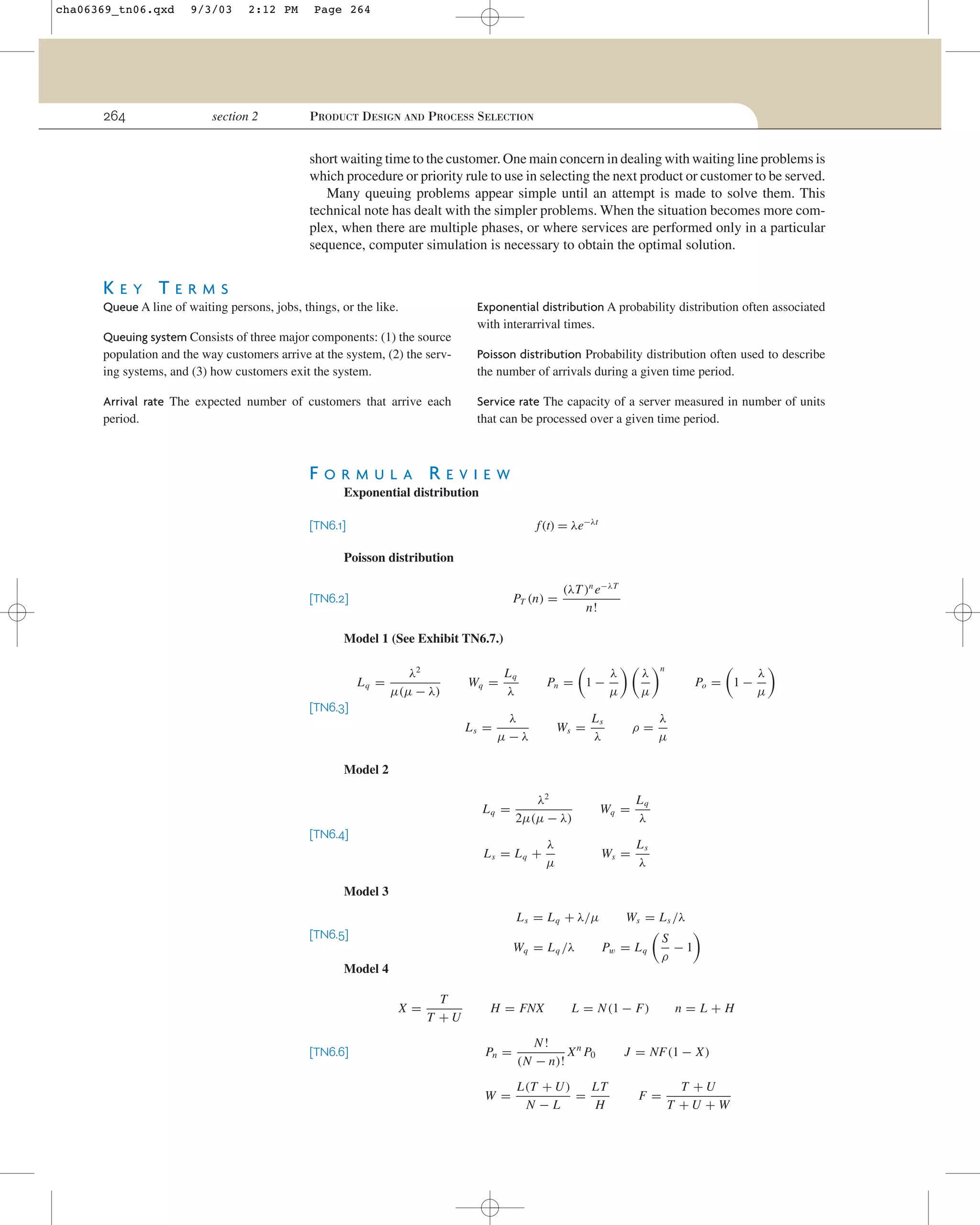 cha06369_tn06.qxd

264

9/3/03

2:12 PM

section 2

Page 264

PRODUCT DESIGN AND PROCESS SELECTION

short waiting time to the customer. One main concern in dealing with waiting line problems is
which procedure or priority rule to use in selecting the next product or customer to be served.
Many queuing problems appear simple until an attempt is made to solve them. This
technical note has dealt with the simpler problems. When the situation becomes more complex, when there are multiple phases, or where services are performed only in a particular
sequence, computer simulation is necessary to obtain the optimal solution.

KEY TERMS
Exponential distribution A probability distribution often associated
with interarrival times.

Queue A line of waiting persons, jobs, things, or the like.
Queuing system Consists of three major components: (1) the source
population and the way customers arrive at the system, (2) the serving systems, and (3) how customers exit the system.

Poisson distribution Probability distribution often used to describe
the number of arrivals during a given time period.

Arrival rate The expected number of customers that arrive each
period.

Service rate The capacity of a server measured in number of units
that can be processed over a given time period.

FORMUL

A

REVIEW

Exponential distribution
f (t) = λe−λt

[TN6.1]
Poisson distribution

PT (n) =

[TN6.2]

(λT )n e−λT
n!

Model 1 (See Exhibit TN6.7.)
Lq =

λ2
µ(µ − λ)

Wq =

[TN6.3]
Ls =

Lq
λ

Pn = 1 −

λ
µ−λ

Ws =

λ
µ

λ
µ

Ls
λ

ρ=

n

Po = 1 −
λ
µ

Model 2
Lq =

λ2
2µ(µ − λ)

[TN6.4]
Ls = Lq +

Lq
λ

Ws =

λ
µ

Wq =

Ls
λ

Model 3
L s = L q + λ/µ
[TN6.5]

Wq = L q /λ

Ws = L s /λ
Pw = L q

Model 4
X=
[TN6.6]

T
T +U

H = FNX

S
−1
ρ

L = N (1 − F)

Pn =

N!
X n P0
(N − n)!

W =

LT
L(T + U )
=
N−L
H

n=L+H

J = NF(1 − X )
F=

T +U
T +U +W

λ
µ

 