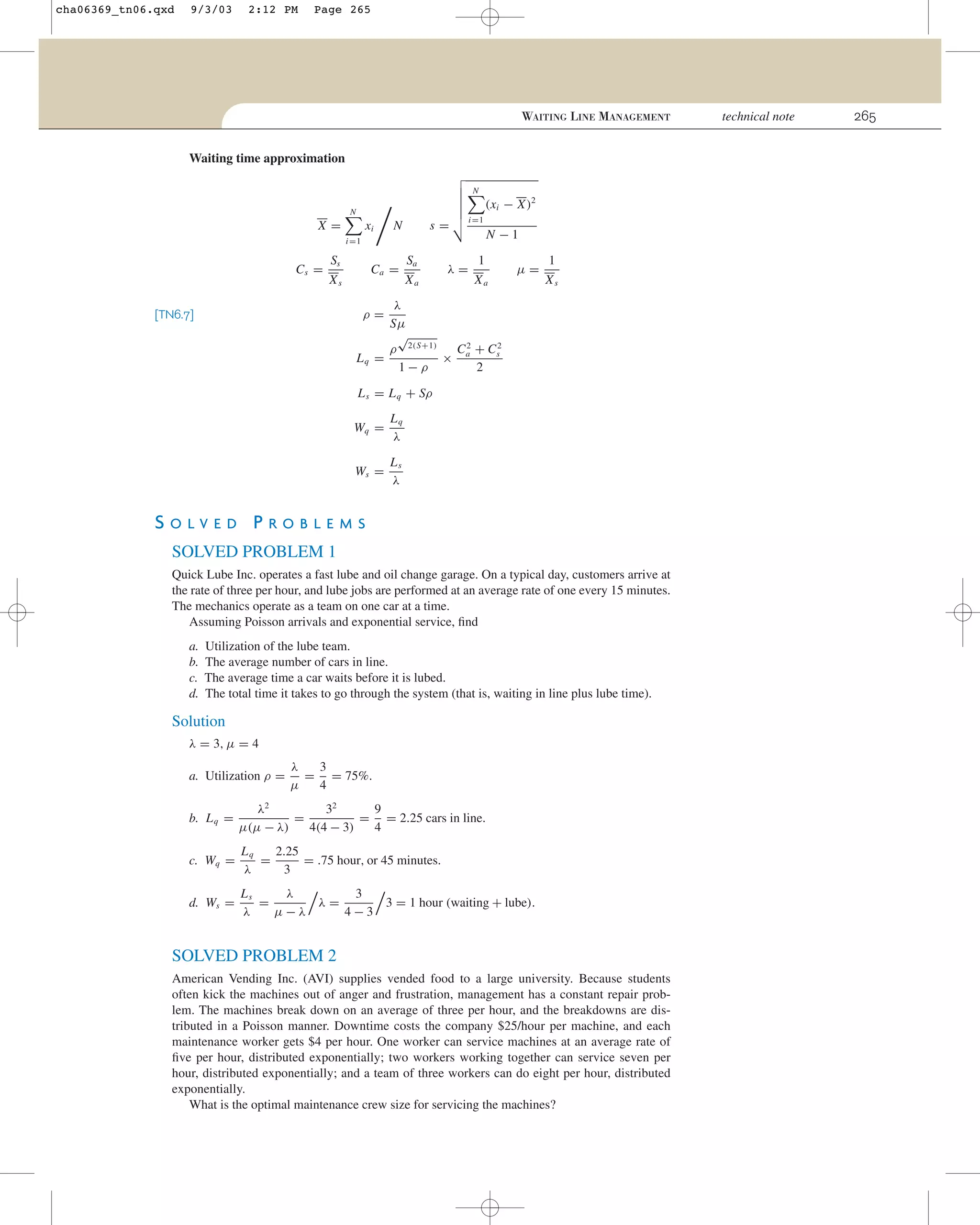 cha06369_tn06.qxd

9/3/03

2:12 PM

Page 265

WAITING LINE MANAGEMENT
Waiting time approximation
N

(xi − X)2

N

X=

xi

s=

N

i =1

N −1

i =1

Cs =

Ss

Ca =

Xs

Sa
Xa

λ=

1
Xa

µ=

1
Xs

λ
Sµ
√
ρ 2(S+1)
C 2 + Cs2
× a
Lq =
1−ρ
2
ρ=

[TN6.7]

L s = L q + Sρ
Wq =

Lq
λ

Ws =

Ls
λ

SOLVED PROBLEMS
SOLVED PROBLEM 1
Quick Lube Inc. operates a fast lube and oil change garage. On a typical day, customers arrive at
the rate of three per hour, and lube jobs are performed at an average rate of one every 15 minutes.
The mechanics operate as a team on one car at a time.
Assuming Poisson arrivals and exponential service, ﬁnd
a.
b.
c.
d.

Utilization of the lube team.
The average number of cars in line.
The average time a car waits before it is lubed.
The total time it takes to go through the system (that is, waiting in line plus lube time).

Solution
λ = 3, µ = 4
a. Utilization ρ =

λ
3
= = 75%.
µ
4

b. L q =

λ2
32
9
=
= = 2.25 cars in line.
µ(µ − λ)
4(4 − 3)
4

c. Wq =

Lq
2.25
=
= .75 hour, or 45 minutes.
λ
3

d. Ws =

Ls
λ
3
=
λ=
3 = 1 hour (waiting + lube).
λ
µ−λ
4−3

SOLVED PROBLEM 2
American Vending Inc. (AVI) supplies vended food to a large university. Because students
often kick the machines out of anger and frustration, management has a constant repair problem. The machines break down on an average of three per hour, and the breakdowns are distributed in a Poisson manner. Downtime costs the company $25/hour per machine, and each
maintenance worker gets $4 per hour. One worker can service machines at an average rate of
ﬁve per hour, distributed exponentially; two workers working together can service seven per
hour, distributed exponentially; and a team of three workers can do eight per hour, distributed
exponentially.
What is the optimal maintenance crew size for servicing the machines?

technical note

265

 