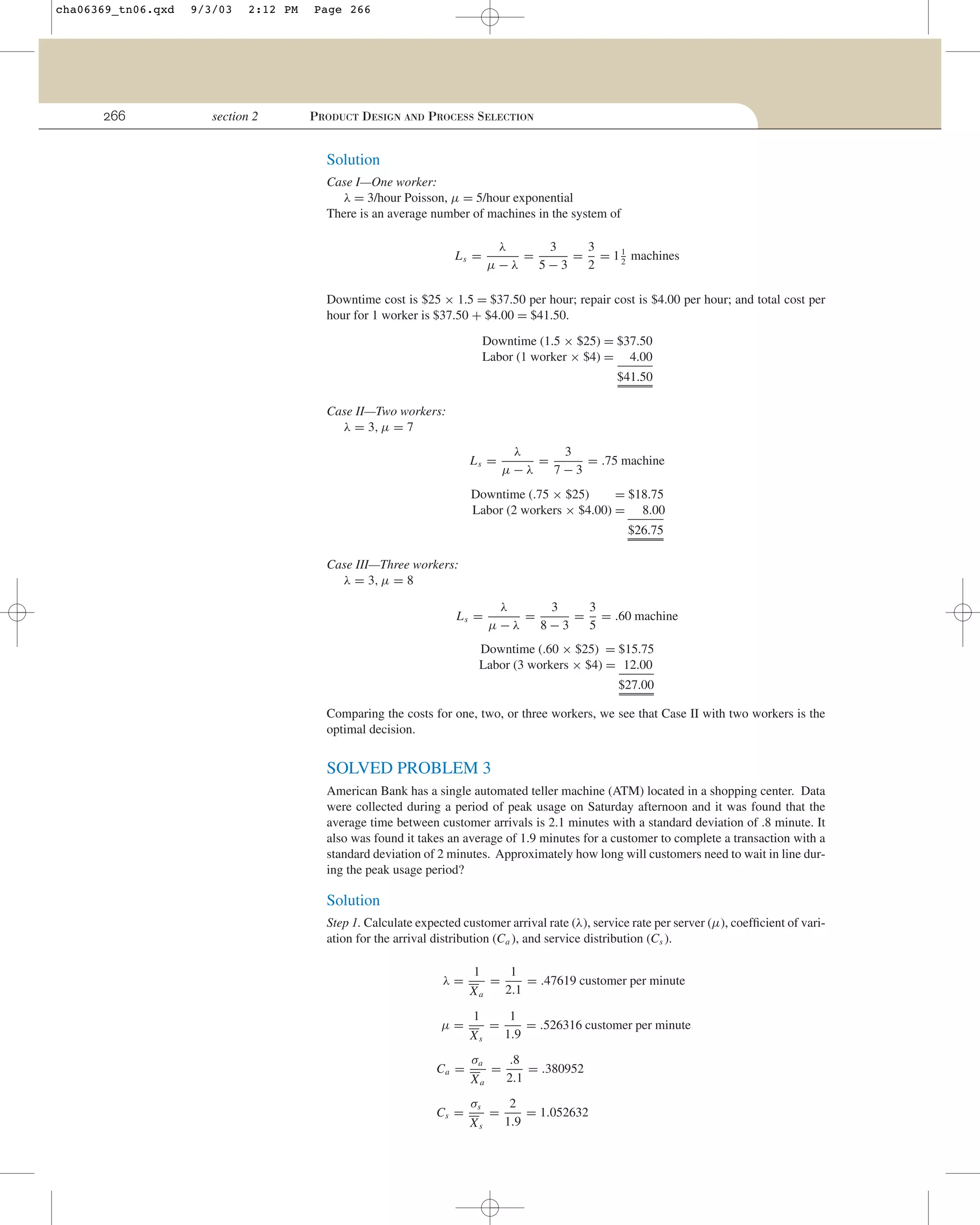 cha06369_tn06.qxd

266

9/3/03

2:12 PM

section 2

Page 266

PRODUCT DESIGN AND PROCESS SELECTION

Solution
Case I—One worker:
λ = 3/hour Poisson, µ = 5/hour exponential
There is an average number of machines in the system of
λ
3
3
=
= = 1 1 machines
2
µ−λ
5−3
2

Ls =

Downtime cost is $25 × 1.5 = $37.50 per hour; repair cost is $4.00 per hour; and total cost per
hour for 1 worker is $37.50 + $4.00 = $41.50.
Downtime (1.5 × $25) = $37.50
Labor (1 worker × $4) = 4.00
$41.50
Case II—Two workers:
λ = 3, µ = 7
Ls =

λ
3
=
= .75 machine
µ−λ
7−3

Downtime (.75 × $25)
= $18.75
Labor (2 workers × $4.00) = 8.00
$26.75
Case III—Three workers:
λ = 3, µ = 8
Ls =

λ
3
3
=
= = .60 machine
µ−λ
8−3
5

Downtime (.60 × $25) = $15.75
Labor (3 workers × $4) = 12.00
$27.00
Comparing the costs for one, two, or three workers, we see that Case II with two workers is the
optimal decision.

SOLVED PROBLEM 3
American Bank has a single automated teller machine (ATM) located in a shopping center. Data
were collected during a period of peak usage on Saturday afternoon and it was found that the
average time between customer arrivals is 2.1 minutes with a standard deviation of .8 minute. It
also was found it takes an average of 1.9 minutes for a customer to complete a transaction with a
standard deviation of 2 minutes. Approximately how long will customers need to wait in line during the peak usage period?

Solution
Step 1. Calculate expected customer arrival rate (λ), service rate per server (µ), coefﬁcient of variation for the arrival distribution (Ca ), and service distribution (Cs ).
λ=
µ=
Ca =
Cs =

1
Xa
1
Xs
σa
Xa
σs
Xs

=

1
= .47619 customer per minute
2.1

=

1
= .526316 customer per minute
1.9

=

.8
= .380952
2.1

=

2
= 1.052632
1.9

 