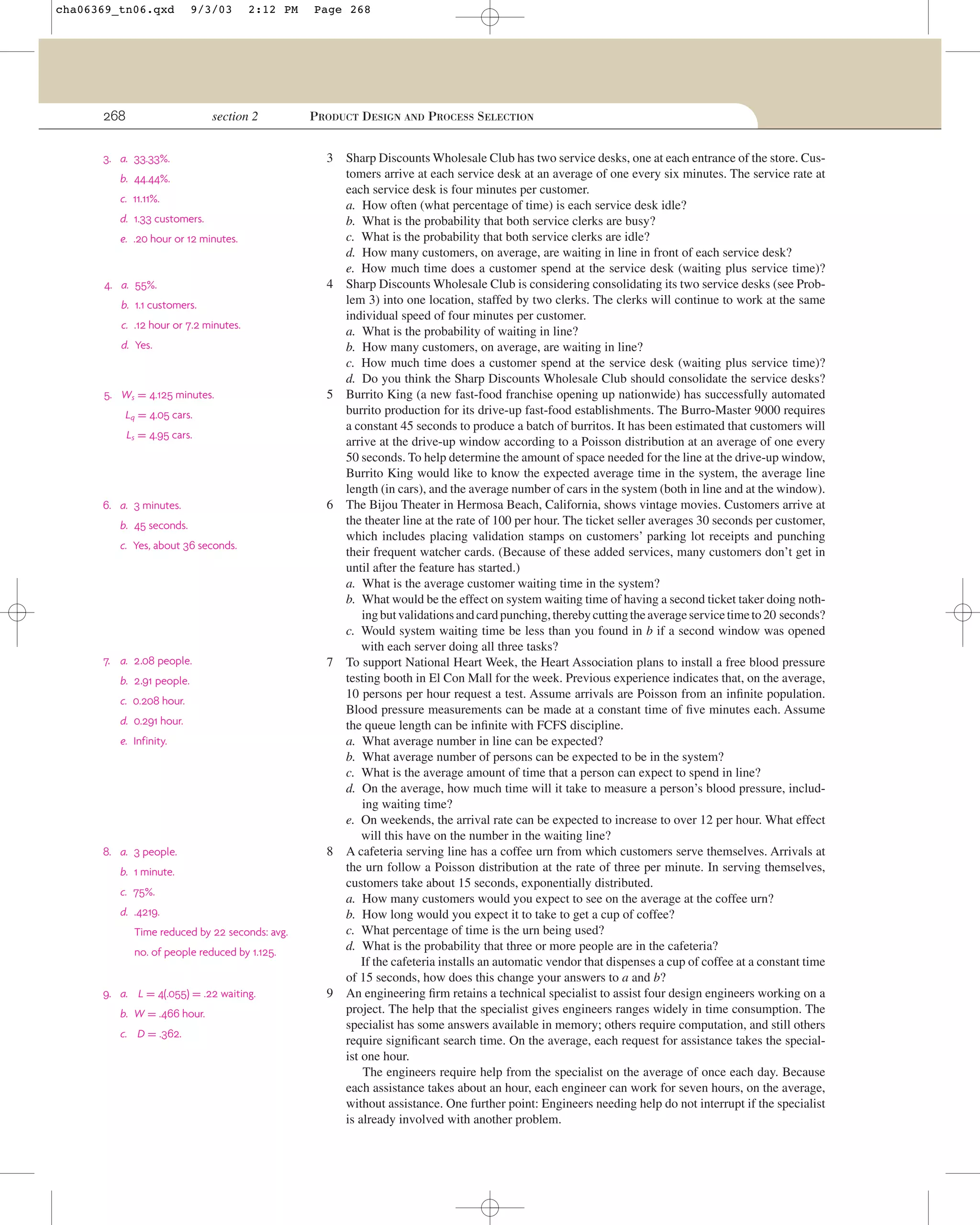 cha06369_tn06.qxd

9/3/03

268

2:12 PM

section 2

3. a. 33.33%.

Page 268

PRODUCT DESIGN AND PROCESS SELECTION
3

b. 44.44%.
c. 11.11%.
d. 1.33 customers.
e. .20 hour or 12 minutes.

4. a. 55%.

4

b. 1.1 customers.
c. .12 hour or 7.2 minutes.
d. Yes.

5. Ws = 4.125 minutes.

5

Lq = 4.05 cars.
Ls = 4.95 cars.

6. a. 3 minutes.

6

b. 45 seconds.
c. Yes, about 36 seconds.

7. a. 2.08 people.

7

b. 2.91 people.
c. 0.208 hour.
d. 0.291 hour.
e. Infinity.

8. a. 3 people.

8

b. 1 minute.
c. 75%.
d. .4219.
Time reduced by 22 seconds: avg.
no. of people reduced by 1.125.
9. a. L = 4(.055) = .22 waiting.
b. W = .466 hour.
c. D = .362.

9

Sharp Discounts Wholesale Club has two service desks, one at each entrance of the store. Customers arrive at each service desk at an average of one every six minutes. The service rate at
each service desk is four minutes per customer.
a. How often (what percentage of time) is each service desk idle?
b. What is the probability that both service clerks are busy?
c. What is the probability that both service clerks are idle?
d. How many customers, on average, are waiting in line in front of each service desk?
e. How much time does a customer spend at the service desk (waiting plus service time)?
Sharp Discounts Wholesale Club is considering consolidating its two service desks (see Problem 3) into one location, staffed by two clerks. The clerks will continue to work at the same
individual speed of four minutes per customer.
a. What is the probability of waiting in line?
b. How many customers, on average, are waiting in line?
c. How much time does a customer spend at the service desk (waiting plus service time)?
d. Do you think the Sharp Discounts Wholesale Club should consolidate the service desks?
Burrito King (a new fast-food franchise opening up nationwide) has successfully automated
burrito production for its drive-up fast-food establishments. The Burro-Master 9000 requires
a constant 45 seconds to produce a batch of burritos. It has been estimated that customers will
arrive at the drive-up window according to a Poisson distribution at an average of one every
50 seconds. To help determine the amount of space needed for the line at the drive-up window,
Burrito King would like to know the expected average time in the system, the average line
length (in cars), and the average number of cars in the system (both in line and at the window).
The Bijou Theater in Hermosa Beach, California, shows vintage movies. Customers arrive at
the theater line at the rate of 100 per hour. The ticket seller averages 30 seconds per customer,
which includes placing validation stamps on customers’ parking lot receipts and punching
their frequent watcher cards. (Because of these added services, many customers don’t get in
until after the feature has started.)
a. What is the average customer waiting time in the system?
b. What would be the effect on system waiting time of having a second ticket taker doing nothing but validations and card punching, thereby cutting the average service time to 20 seconds?
c. Would system waiting time be less than you found in b if a second window was opened
with each server doing all three tasks?
To support National Heart Week, the Heart Association plans to install a free blood pressure
testing booth in El Con Mall for the week. Previous experience indicates that, on the average,
10 persons per hour request a test. Assume arrivals are Poisson from an inﬁnite population.
Blood pressure measurements can be made at a constant time of ﬁve minutes each. Assume
the queue length can be inﬁnite with FCFS discipline.
a. What average number in line can be expected?
b. What average number of persons can be expected to be in the system?
c. What is the average amount of time that a person can expect to spend in line?
d. On the average, how much time will it take to measure a person’s blood pressure, including waiting time?
e. On weekends, the arrival rate can be expected to increase to over 12 per hour. What effect
will this have on the number in the waiting line?
A cafeteria serving line has a coffee urn from which customers serve themselves. Arrivals at
the urn follow a Poisson distribution at the rate of three per minute. In serving themselves,
customers take about 15 seconds, exponentially distributed.
a. How many customers would you expect to see on the average at the coffee urn?
b. How long would you expect it to take to get a cup of coffee?
c. What percentage of time is the urn being used?
d. What is the probability that three or more people are in the cafeteria?
If the cafeteria installs an automatic vendor that dispenses a cup of coffee at a constant time
of 15 seconds, how does this change your answers to a and b?
An engineering ﬁrm retains a technical specialist to assist four design engineers working on a
project. The help that the specialist gives engineers ranges widely in time consumption. The
specialist has some answers available in memory; others require computation, and still others
require signiﬁcant search time. On the average, each request for assistance takes the specialist one hour.
The engineers require help from the specialist on the average of once each day. Because
each assistance takes about an hour, each engineer can work for seven hours, on the average,
without assistance. One further point: Engineers needing help do not interrupt if the specialist
is already involved with another problem.

 