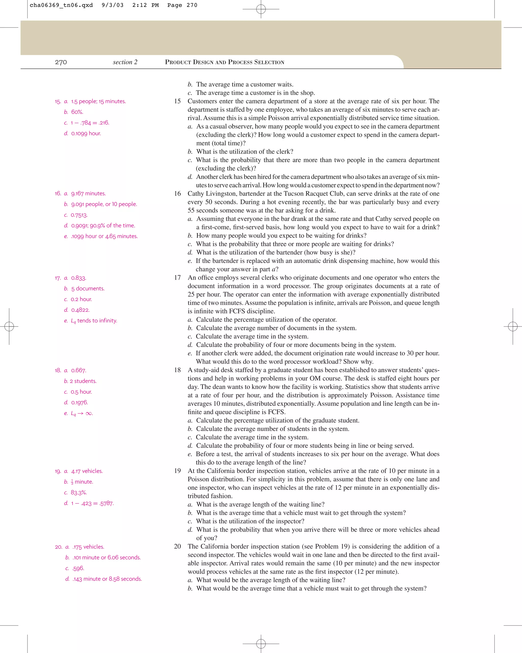 cha06369_tn06.qxd

9/3/03

270

2:12 PM

section 2

15. a. 1.5 people; 15 minutes.

Page 270

PRODUCT DESIGN AND PROCESS SELECTION

15

b. 60%.
c. 1 − .784 = .216.
d. 0.1099 hour.

16. a. 9.167 minutes.

16

b. 9.091 people, or 10 people.
c. 0.7513.
d. 0.9091; 90.9% of the time.
e. .1099 hour or 4.65 minutes.

17. a. 0.833.

17

b. 5 documents.
c. 0.2 hour.
d. 0.4822.
e. Lq tends to infinity.

18. a. 0.667.

18

b. 2 students.
c. 0.5 hour.
d. 0.1976.
e. Lq → ∞.

19. a. 4.17 vehicles.
b.

1
2

19

minute.

c. 83.3%.
d. 1 − .423 = .5787.

20. a. .175 vehicles.
b. .101 minute or 6.06 seconds.
c. .596.
d. .143 minute or 8.58 seconds.

20

b. The average time a customer waits.
c. The average time a customer is in the shop.
Customers enter the camera department of a store at the average rate of six per hour. The
department is staffed by one employee, who takes an average of six minutes to serve each arrival. Assume this is a simple Poisson arrival exponentially distributed service time situation.
a. As a casual observer, how many people would you expect to see in the camera department
(excluding the clerk)? How long would a customer expect to spend in the camera department (total time)?
b. What is the utilization of the clerk?
c. What is the probability that there are more than two people in the camera department
(excluding the clerk)?
d. Another clerk has been hired for the camera department who also takes an average of six minutes to serve each arrival. How long would a customer expect to spend in the department now?
Cathy Livingston, bartender at the Tucson Racquet Club, can serve drinks at the rate of one
every 50 seconds. During a hot evening recently, the bar was particularly busy and every
55 seconds someone was at the bar asking for a drink.
a. Assuming that everyone in the bar drank at the same rate and that Cathy served people on
a ﬁrst-come, ﬁrst-served basis, how long would you expect to have to wait for a drink?
b. How many people would you expect to be waiting for drinks?
c. What is the probability that three or more people are waiting for drinks?
d. What is the utilization of the bartender (how busy is she)?
e. If the bartender is replaced with an automatic drink dispensing machine, how would this
change your answer in part a?
An ofﬁce employs several clerks who originate documents and one operator who enters the
document information in a word processor. The group originates documents at a rate of
25 per hour. The operator can enter the information with average exponentially distributed
time of two minutes. Assume the population is inﬁnite, arrivals are Poisson, and queue length
is inﬁnite with FCFS discipline.
a. Calculate the percentage utilization of the operator.
b. Calculate the average number of documents in the system.
c. Calculate the average time in the system.
d. Calculate the probability of four or more documents being in the system.
e. If another clerk were added, the document origination rate would increase to 30 per hour.
What would this do to the word processor workload? Show why.
A study-aid desk staffed by a graduate student has been established to answer students’ questions and help in working problems in your OM course. The desk is staffed eight hours per
day. The dean wants to know how the facility is working. Statistics show that students arrive
at a rate of four per hour, and the distribution is approximately Poisson. Assistance time
averages 10 minutes, distributed exponentially. Assume population and line length can be inﬁnite and queue discipline is FCFS.
a. Calculate the percentage utilization of the graduate student.
b. Calculate the average number of students in the system.
c. Calculate the average time in the system.
d. Calculate the probability of four or more students being in line or being served.
e. Before a test, the arrival of students increases to six per hour on the average. What does
this do to the average length of the line?
At the California border inspection station, vehicles arrive at the rate of 10 per minute in a
Poisson distribution. For simplicity in this problem, assume that there is only one lane and
one inspector, who can inspect vehicles at the rate of 12 per minute in an exponentially distributed fashion.
a. What is the average length of the waiting line?
b. What is the average time that a vehicle must wait to get through the system?
c. What is the utilization of the inspector?
d. What is the probability that when you arrive there will be three or more vehicles ahead
of you?
The California border inspection station (see Problem 19) is considering the addition of a
second inspector. The vehicles would wait in one lane and then be directed to the ﬁrst available inspector. Arrival rates would remain the same (10 per minute) and the new inspector
would process vehicles at the same rate as the ﬁrst inspector (12 per minute).
a. What would be the average length of the waiting line?
b. What would be the average time that a vehicle must wait to get through the system?

 