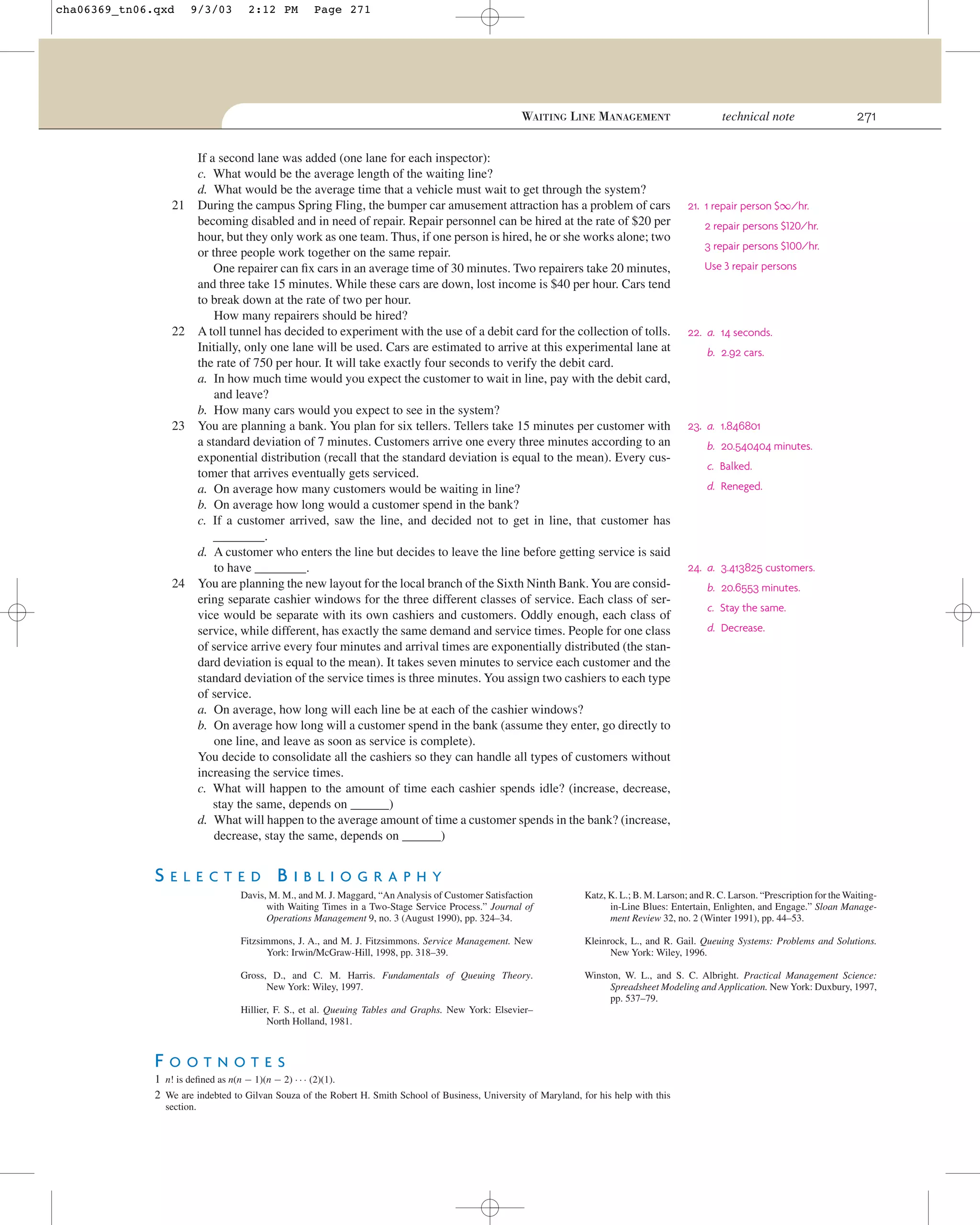 cha06369_tn06.qxd

9/3/03

2:12 PM

Page 271

WAITING LINE MANAGEMENT

21

22

23

24

If a second lane was added (one lane for each inspector):
c. What would be the average length of the waiting line?
d. What would be the average time that a vehicle must wait to get through the system?
During the campus Spring Fling, the bumper car amusement attraction has a problem of cars
becoming disabled and in need of repair. Repair personnel can be hired at the rate of $20 per
hour, but they only work as one team. Thus, if one person is hired, he or she works alone; two
or three people work together on the same repair.
One repairer can ﬁx cars in an average time of 30 minutes. Two repairers take 20 minutes,
and three take 15 minutes. While these cars are down, lost income is $40 per hour. Cars tend
to break down at the rate of two per hour.
How many repairers should be hired?
A toll tunnel has decided to experiment with the use of a debit card for the collection of tolls.
Initially, only one lane will be used. Cars are estimated to arrive at this experimental lane at
the rate of 750 per hour. It will take exactly four seconds to verify the debit card.
a. In how much time would you expect the customer to wait in line, pay with the debit card,
and leave?
b. How many cars would you expect to see in the system?
You are planning a bank. You plan for six tellers. Tellers take 15 minutes per customer with
a standard deviation of 7 minutes. Customers arrive one every three minutes according to an
exponential distribution (recall that the standard deviation is equal to the mean). Every customer that arrives eventually gets serviced.
a. On average how many customers would be waiting in line?
b. On average how long would a customer spend in the bank?
c. If a customer arrived, saw the line, and decided not to get in line, that customer has
________.
d. A customer who enters the line but decides to leave the line before getting service is said
to have ________.
You are planning the new layout for the local branch of the Sixth Ninth Bank. You are considering separate cashier windows for the three different classes of service. Each class of service would be separate with its own cashiers and customers. Oddly enough, each class of
service, while different, has exactly the same demand and service times. People for one class
of service arrive every four minutes and arrival times are exponentially distributed (the standard deviation is equal to the mean). It takes seven minutes to service each customer and the
standard deviation of the service times is three minutes. You assign two cashiers to each type
of service.
a. On average, how long will each line be at each of the cashier windows?
b. On average how long will a customer spend in the bank (assume they enter, go directly to
one line, and leave as soon as service is complete).
You decide to consolidate all the cashiers so they can handle all types of customers without
increasing the service times.
c. What will happen to the amount of time each cashier spends idle? (increase, decrease,
stay the same, depends on ______)
d. What will happen to the average amount of time a customer spends in the bank? (increase,
decrease, stay the same, depends on ______)

technical note

271

21. 1 repair person $∞/hr.
2 repair persons $120/hr.
3 repair persons $100/hr.
Use 3 repair persons

22. a. 14 seconds.
b. 2.92 cars.

23. a. 1.846801
b. 20.540404 minutes.
c. Balked.
d. Reneged.

24. a. 3.413825 customers.
b. 20.6553 minutes.
c. Stay the same.
d. Decrease.

SELECTED BIBLIOGRAPHY
Davis, M. M., and M. J. Maggard, “An Analysis of Customer Satisfaction
with Waiting Times in a Two-Stage Service Process.” Journal of
Operations Management 9, no. 3 (August 1990), pp. 324–34.

Katz, K. L.; B. M. Larson; and R. C. Larson. “Prescription for the Waitingin-Line Blues: Entertain, Enlighten, and Engage.” Sloan Management Review 32, no. 2 (Winter 1991), pp. 44–53.

Fitzsimmons, J. A., and M. J. Fitzsimmons. Service Management. New
York: Irwin/McGraw-Hill, 1998, pp. 318–39.

Kleinrock, L., and R. Gail. Queuing Systems: Problems and Solutions.
New York: Wiley, 1996.

Gross, D., and C. M. Harris. Fundamentals of Queuing Theory.
New York: Wiley, 1997.

Winston, W. L., and S. C. Albright. Practical Management Science:
Spreadsheet Modeling and Application. New York: Duxbury, 1997,
pp. 537–79.

Hillier, F. S., et al. Queuing Tables and Graphs. New York: Elsevier–
North Holland, 1981.

FOOTNOTES
1 n! is deﬁned as n(n − 1)(n − 2) · · · (2)(1).
2 We are indebted to Gilvan Souza of the Robert H. Smith School of Business, University of Maryland, for his help with this
section.

 