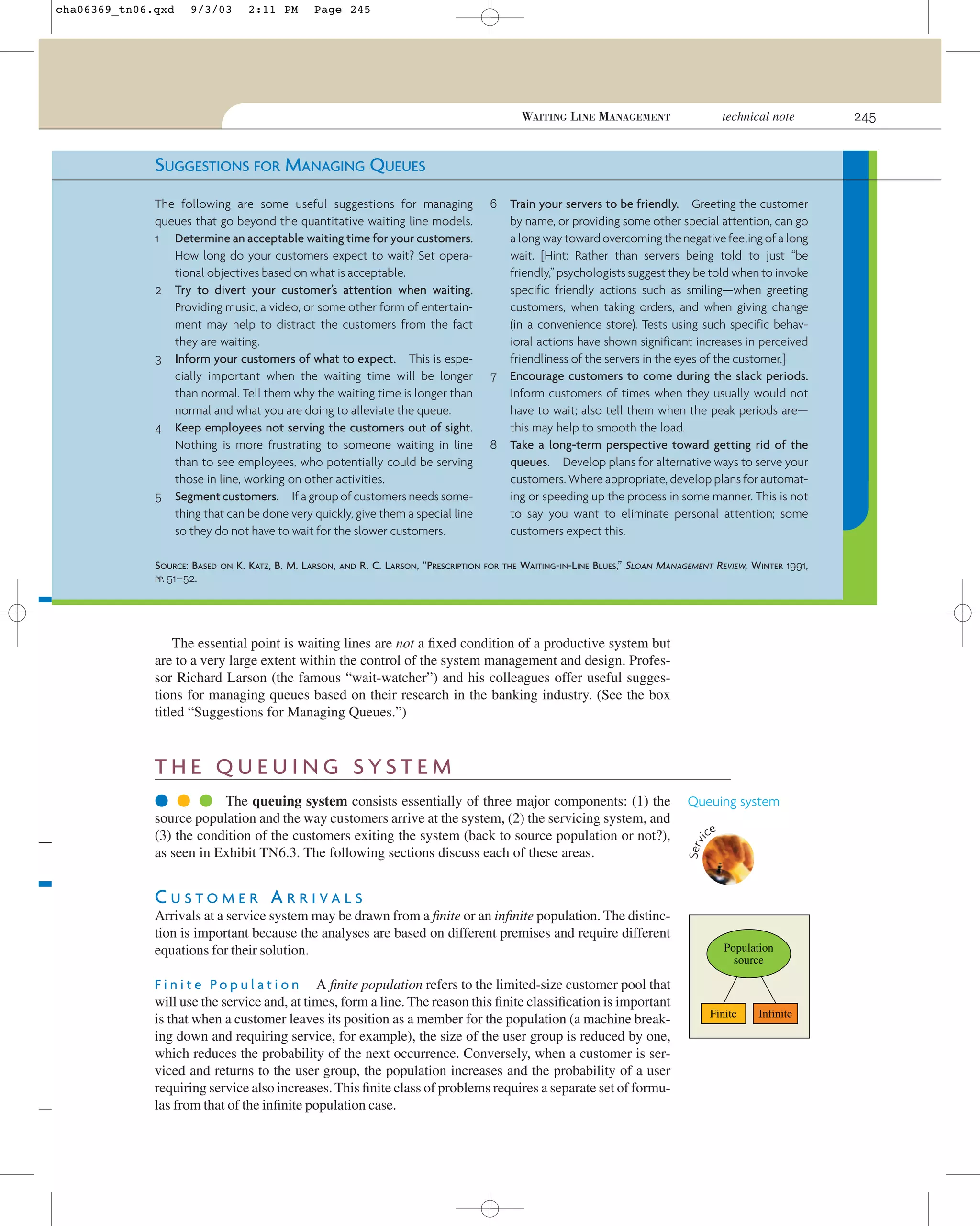 cha06369_tn06.qxd

9/3/03

2:11 PM

Page 245

technical note

WAITING LINE MANAGEMENT

SUGGESTIONS FOR MANAGING QUEUES
The following are some useful suggestions for managing
queues that go beyond the quantitative waiting line models.
1 Determine an acceptable waiting time for your customers.
How long do your customers expect to wait? Set operational objectives based on what is acceptable.
2 Try to divert your customer’s attention when waiting.
Providing music, a video, or some other form of entertainment may help to distract the customers from the fact
they are waiting.
3 Inform your customers of what to expect. This is especially important when the waiting time will be longer
than normal. Tell them why the waiting time is longer than
normal and what you are doing to alleviate the queue.
4 Keep employees not serving the customers out of sight.
Nothing is more frustrating to someone waiting in line
than to see employees, who potentially could be serving
those in line, working on other activities.
5 Segment customers. If a group of customers needs something that can be done very quickly, give them a special line
so they do not have to wait for the slower customers.
SOURCE: BASED
PP. 51–52.

ON

K. KATZ, B. M. LARSON,

AND

R. C. LARSON, “PRESCRIPTION

6

7

8

Train your servers to be friendly. Greeting the customer
by name, or providing some other special attention, can go
a long way toward overcoming the negative feeling of a long
wait. [Hint: Rather than servers being told to just “be
friendly,” psychologists suggest they be told when to invoke
specific friendly actions such as smiling—when greeting
customers, when taking orders, and when giving change
(in a convenience store). Tests using such specific behavioral actions have shown significant increases in perceived
friendliness of the servers in the eyes of the customer.]
Encourage customers to come during the slack periods.
Inform customers of times when they usually would not
have to wait; also tell them when the peak periods are—
this may help to smooth the load.
Take a long-term perspective toward getting rid of the
queues. Develop plans for alternative ways to serve your
customers. Where appropriate, develop plans for automating or speeding up the process in some manner. This is not
to say you want to eliminate personal attention; some
customers expect this.

FOR THE

WAITING-IN-LINE BLUES,” SLOAN MANAGEMENT REVIEW, WINTER 1991,

The essential point is waiting lines are not a ﬁxed condition of a productive system but
are to a very large extent within the control of the system management and design. Professor Richard Larson (the famous “wait-watcher”) and his colleagues offer useful suggestions for managing queues based on their research in the banking industry. (See the box
titled “Suggestions for Managing Queues.”)

THE QUEUING SYSTEM
Queuing system
ce

Serv
i

● ● ● The queuing system consists essentially of three major components: (1) the
source population and the way customers arrive at the system, (2) the servicing system, and
(3) the condition of the customers exiting the system (back to source population or not?),
as seen in Exhibit TN6.3. The following sections discuss each of these areas.

CUSTOMER ARRIVALS
Arrivals at a service system may be drawn from a ﬁnite or an inﬁnite population. The distinction is important because the analyses are based on different premises and require different
equations for their solution.
F i n i t e P o p u l a t i o n A ﬁnite population refers to the limited-size customer pool that
will use the service and, at times, form a line. The reason this ﬁnite classiﬁcation is important
is that when a customer leaves its position as a member for the population (a machine breaking down and requiring service, for example), the size of the user group is reduced by one,
which reduces the probability of the next occurrence. Conversely, when a customer is serviced and returns to the user group, the population increases and the probability of a user
requiring service also increases. This ﬁnite class of problems requires a separate set of formulas from that of the inﬁnite population case.

Population
source

Finite

Infinite

245

 