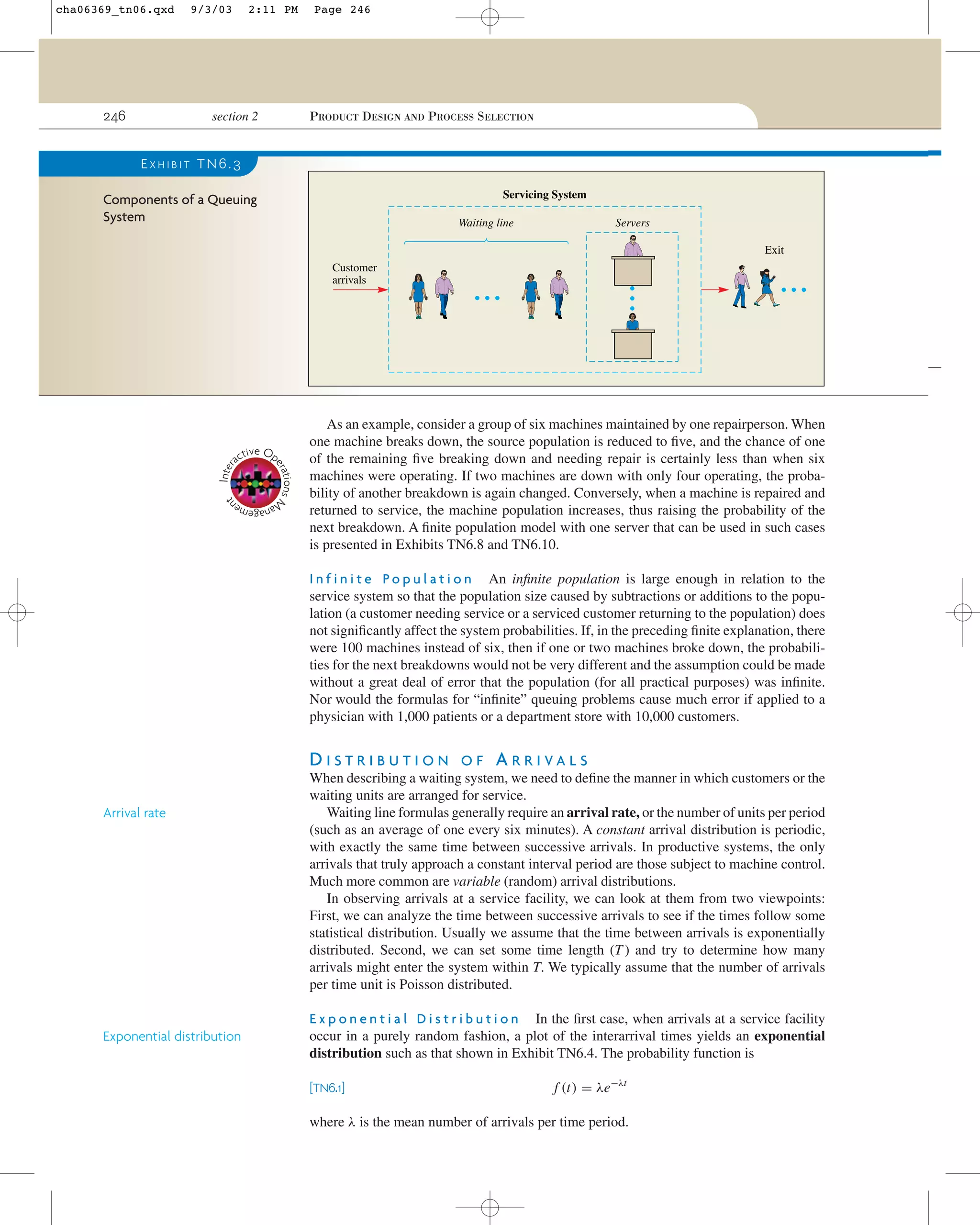 cha06369_tn06.qxd

246

9/3/03

2:11 PM

section 2

Page 246

PRODUCT DESIGN AND PROCESS SELECTION

EXHIBIT TN6.3
Servicing System

Components of a Queuing
System

Waiting line

Servers
Exit

Customer
arrivals

Inter

nt

tions M
era

tive Op
ac

As an example, consider a group of six machines maintained by one repairperson. When
one machine breaks down, the source population is reduced to ﬁve, and the chance of one
of the remaining ﬁve breaking down and needing repair is certainly less than when six
machines were operating. If two machines are down with only four operating, the probability of another breakdown is again changed. Conversely, when a machine is repaired and
returned to service, the machine population increases, thus raising the probability of the
next breakdown. A ﬁnite population model with one server that can be used in such cases
is presented in Exhibits TN6.8 and TN6.10.

ge
ana me

I n f i n i t e P o p u l a t i o n An inﬁnite population is large enough in relation to the
service system so that the population size caused by subtractions or additions to the population (a customer needing service or a serviced customer returning to the population) does
not signiﬁcantly affect the system probabilities. If, in the preceding ﬁnite explanation, there
were 100 machines instead of six, then if one or two machines broke down, the probabilities for the next breakdowns would not be very different and the assumption could be made
without a great deal of error that the population (for all practical purposes) was inﬁnite.
Nor would the formulas for “inﬁnite” queuing problems cause much error if applied to a
physician with 1,000 patients or a department store with 10,000 customers.

DISTRIBUTION
Arrival rate

Exponential distribution

OF

ARRIVALS

When describing a waiting system, we need to deﬁne the manner in which customers or the
waiting units are arranged for service.
Waiting line formulas generally require an arrival rate, or the number of units per period
(such as an average of one every six minutes). A constant arrival distribution is periodic,
with exactly the same time between successive arrivals. In productive systems, the only
arrivals that truly approach a constant interval period are those subject to machine control.
Much more common are variable (random) arrival distributions.
In observing arrivals at a service facility, we can look at them from two viewpoints:
First, we can analyze the time between successive arrivals to see if the times follow some
statistical distribution. Usually we assume that the time between arrivals is exponentially
distributed. Second, we can set some time length (T ) and try to determine how many
arrivals might enter the system within T. We typically assume that the number of arrivals
per time unit is Poisson distributed.
E x p o n e n t i a l D i s t r i b u t i o n In the ﬁrst case, when arrivals at a service facility
occur in a purely random fashion, a plot of the interarrival times yields an exponential
distribution such as that shown in Exhibit TN6.4. The probability function is
[TN6.1]

f (t) = λe−λt

where λ is the mean number of arrivals per time period.

 