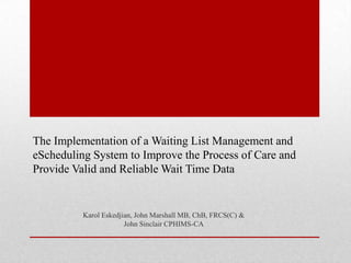 The Implementation of a Waiting List Management and
eScheduling System to Improve the Process of Care and
Provide Valid and Reliable Wait Time Data

Karol Eskedjian, John Marshall MB, ChB, FRCS(C) &
John Sinclair CPHIMS-CA

 