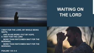 WAITING ON
THE LORD
I WAIT FOR THE LORD, MY WHOLE BEING
WAITS,
AND IN HIS WORD I PUT MY HOPE.
6 I WAIT FOR THE LORD
MORE THAN WATCHMEN WAIT FOR THE
MORNING,
MORE THAN WATCHMEN WAIT FOR THE
MORNING.
PSALMS 130:5-6
 