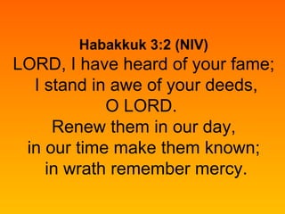 Habakkuk 3:2 (NIV) LORD, I have heard of your fame;  I stand in awe of your deeds, O LORD.  Renew them in our day,  in our time make them known;  in wrath remember mercy. 