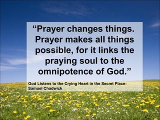 “ Prayer changes things.  Prayer makes all things possible, for it links the praying soul to the omnipotence of God.” God Listens to the Crying Heart in the Secret Place- Samuel Chadwick 