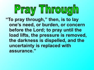 “ To pray through,” then, is to lay one’s need, or burden, or concern before the Lord; to pray until the load lifts, the pressure is removed, the darkness is dispelled, and the uncertainty is replaced with assurance.” Pray Through 