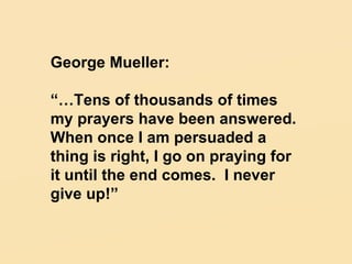 George Mueller: “… Tens of thousands of times my prayers have been answered.  When once I am persuaded a thing is right, I go on praying for it until the end comes.  I never give up!” 