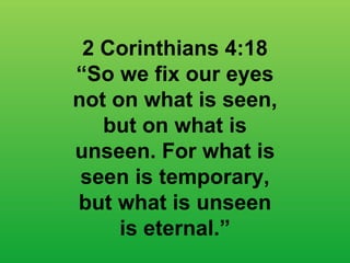 2 Corinthians 4:18 “ So we fix our eyes not on what is seen, but on what is unseen. For what is seen is temporary, but what is unseen is eternal.” 
