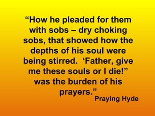 “ How he pleaded for them with sobs – dry choking sobs, that showed how the depths of his soul were being stirred.  ‘Father, give me these souls or I die!” was the burden of his prayers.” Praying Hyde 