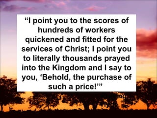 “ I point you to the scores of hundreds of workers quickened and fitted for the services of Christ; I point you to literally thousands prayed into the Kingdom and I say to you, ‘Behold, the purchase of such a price!’”  Praying Hyde 