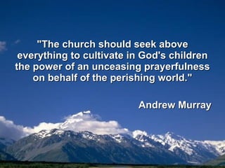 "The church should seek above everything to cultivate in God's children the power of an unceasing prayerfulness on behalf of the perishing world." Andrew Murray 
