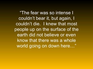 “ The fear was so intense I couldn’t bear it, but again, I couldn’t die.  I knew that most people up on the surface of the earth did not believe or even know that there was a whole world going on down here…” 