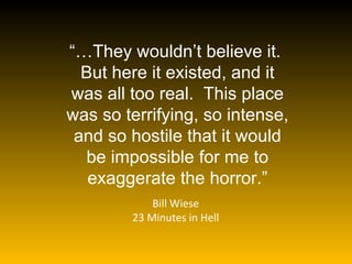 “… They wouldn’t believe it.  But here it existed, and it was all too real.  This place was so terrifying, so intense, and so hostile that it would be impossible for me to exaggerate the horror.” Bill Wiese 23 Minutes in Hell 