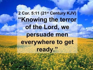 2 Cor. 5:11 (21 st  Century KJV) “ Knowing the terror of the Lord, we persuade men everywhere to get ready.” 