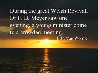 During the great Welsh Revival, Dr F. B. Meyer saw one evening, a young minister come to a crowded meeting. H.C. Van Wormer 