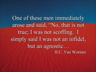 One of these men immediately arose and said, “No, that is not true; I was not scoffing.  I simply said I was not an infidel, but an agnostic… H.C. Van Wormer 