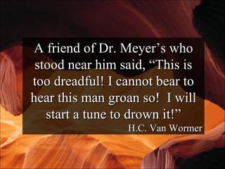 A friend of Dr. Meyer’s who stood near him said, “This is too dreadful! I cannot bear to hear this man groan so!  I will start a tune to drown it!” H.C. Van Wormer 