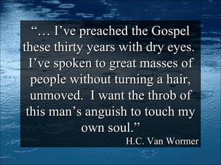 “…  I’ve preached the Gospel these thirty years with dry eyes.  I’ve spoken to great masses of people without turning a hair, unmoved.  I want the throb of this man’s anguish to touch my own soul.” H.C. Van Wormer 