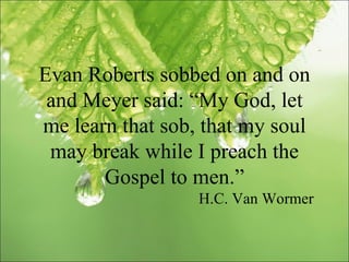 Evan Roberts sobbed on and on and Meyer said: “My God, let me learn that sob, that my soul may break while I preach the Gospel to men.” H.C. Van Wormer 