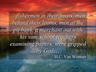 … fishermen in their boats, men behind their looms, men at the pit bank, a merchant out with his van, school teachers examining papers, were gripped by God … H.C. Van Wormer 