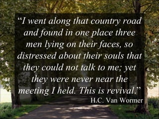 “ I went along that country road and found in one place three men lying on their faces, so distressed about their souls that they could not talk to me; yet they were never near the meeting I held. This is revival .” H.C. Van Wormer 