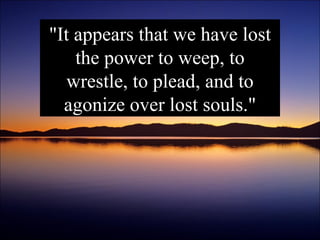 "It appears that we have lost the power to weep, to wrestle, to plead, and to agonize over lost souls." 