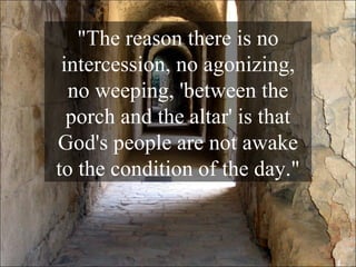 "The reason there is no intercession, no agonizing, no weeping, 'between the porch and the altar' is that God's people are not awake to the condition of the day." 