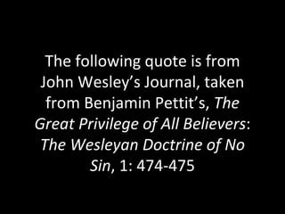 The following quote is from John Wesley’s Journal, taken from Benjamin Pettit’s,  The Great Privilege of All Believers :  The Wesleyan Doctrine of No Sin , 1: 474-475 
