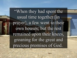 “ When they had spent the usual time together [in prayer], a few went to their own houses; but the rest remained upon their knees, groaning for the great and precious promises of God.  