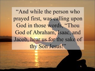 “ And while the person who prayed first, was calling upon God in those words, “Thou God of Abraham, Isaac, and Jacob, hear us for the sake of thy Son Jesus!” 