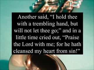 Another said, “I hold thee with a trembling hand, but will not let thee go;” and in a little time cried out, “Praise the Lord with me; for he hath cleansed my heart from sin!”  