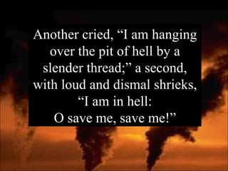 Another cried, “I am hanging over the pit of hell by a slender thread;” a second, with loud and dismal shrieks, “I am in hell: O save me, save me!” 