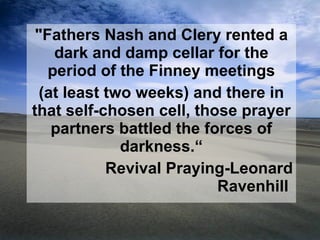 "Fathers Nash and Clery rented a dark and damp cellar for the period of the Finney meetings (at least two weeks) and there in that self-chosen cell, those prayer partners battled the forces of darkness.“ Revival Praying-Leonard Ravenhill  