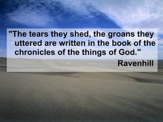 "The tears they shed, the groans they uttered are written in the book of the chronicles of the things of God." Ravenhill  