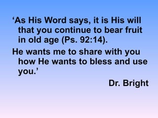 ‘ As His Word says, it is His will that you continue to bear fruit in old age (Ps. 92:14). He wants me to share with you how He wants to bless and use you.’ Dr. Bright 