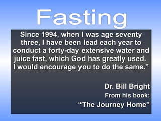 Since 1994, when I was age seventy three, I have been lead each year to conduct a forty-day extensive water and juice fast, which God has greatly used.  I would encourage you to do the same.” Dr. Bill Bright From his book: “ The Journey Home” 