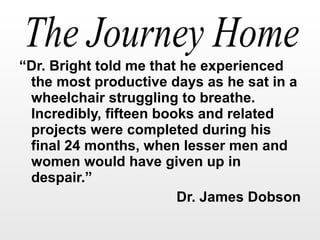 “ Dr. Bright told me that he experienced the most productive days as he sat in a wheelchair struggling to breathe.  Incredibly, fifteen books and related projects were completed during his final 24 months, when lesser men and women would have given up in despair.” Dr. James Dobson 