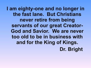 I am eighty-one and no longer in the fast lane.  But Christians never retire from being servants of our great Creator-God and Savior.  We are never too old to be in business with and for the King of Kings. Dr. Bright  