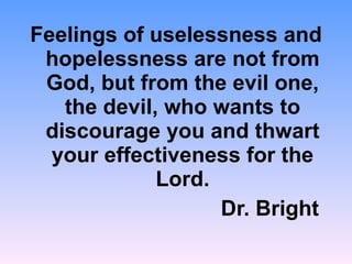 Feelings of uselessness and hopelessness are not from God, but from the evil one, the devil, who wants to discourage you and thwart your effectiveness for the Lord. Dr. Bright  