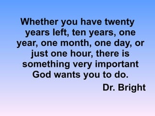 Whether you have twenty years left, ten years, one year, one month, one day, or just one hour, there is something very important God wants you to do. Dr. Bright 