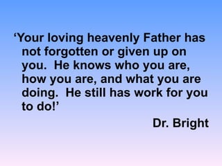 ‘ Your loving heavenly Father has not forgotten or given up on you.  He knows who you are, how you are, and what you are doing.  He still has work for you to do!’ Dr. Bright 