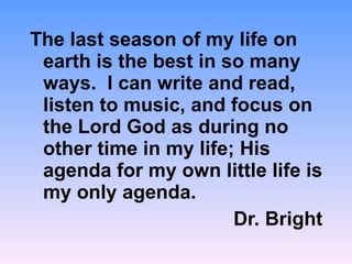 The last season of my life on earth is the best in so many ways.  I can write and read, listen to music, and focus on the Lord God as during no other time in my life; His agenda for my own little life is my only agenda. Dr. Bright  