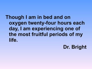 Though I am in bed and on oxygen twenty-four hours each day, I am experiencing one of the most fruitful periods of my life. Dr. Bright 