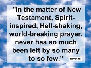 "In the matter of New Testament, Spirit-inspired, Hell-shaking, world-breaking prayer, never has so much been left by so many to so few." Ravenhill 