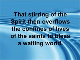 That stirring of the Spirit then overflows the confines of lives of the saints to bless a waiting world. 
