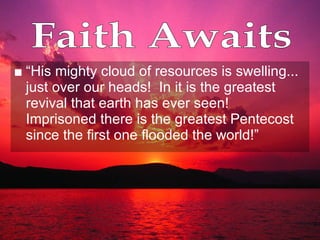 “ His mighty cloud of resources is swelling... just over our heads!  In it is the greatest revival that earth has ever seen!  Imprisoned there is the greatest Pentecost since the first one flooded the world!” Faith Awaits 